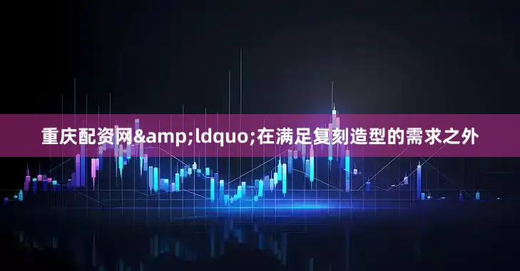 重庆配资网&ldquo;在满足复刻造型的需求之外