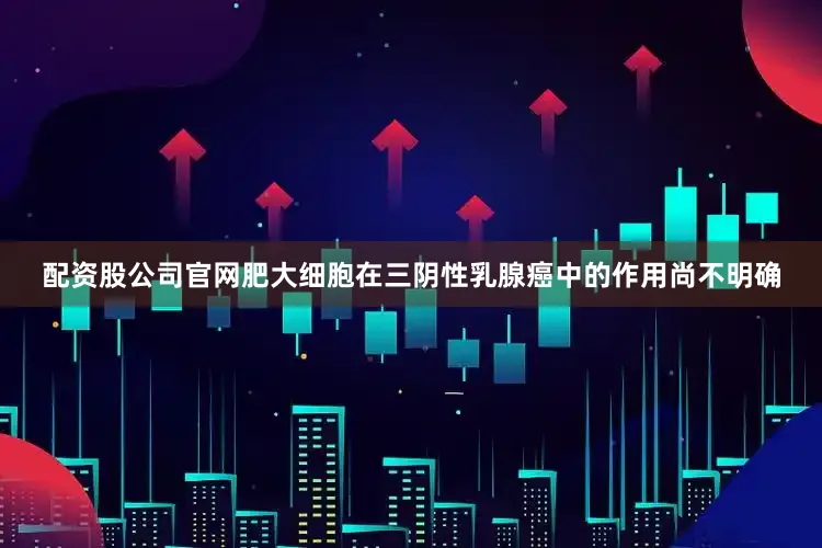 配资股公司官网肥大细胞在三阴性乳腺癌中的作用尚不明确