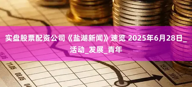实盘股票配资公司《盐湖新闻》速览 2025年6月28日_活动_发展_青年