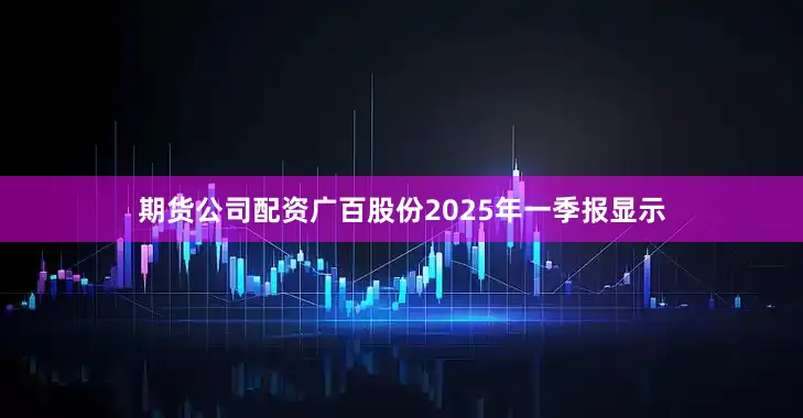 期货公司配资广百股份2025年一季报显示