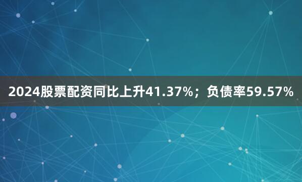 2024股票配资同比上升41.37%；负债率59.57%