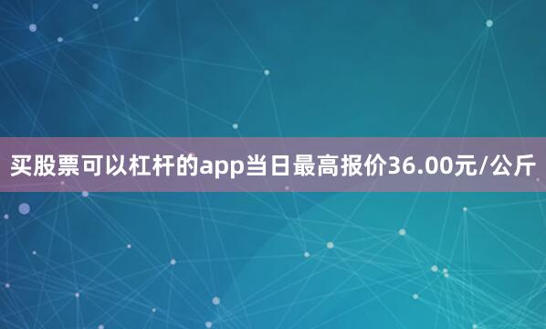 买股票可以杠杆的app当日最高报价36.00元/公斤