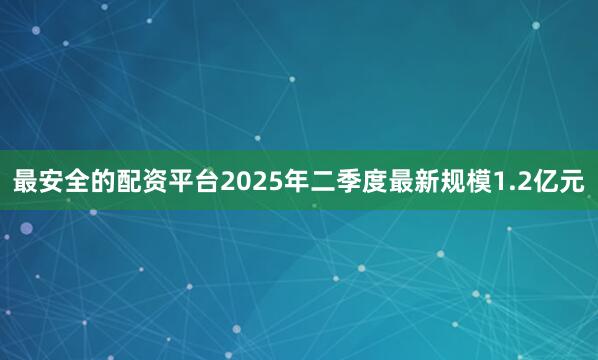 最安全的配资平台2025年二季度最新规模1.2亿元