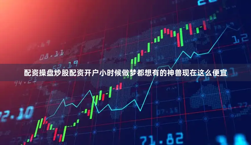 配资操盘炒股配资开户小时候做梦都想有的神兽现在这么便宜
