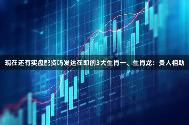 现在还有实盘配资吗发达在即的3大生肖一、生肖龙：贵人相助