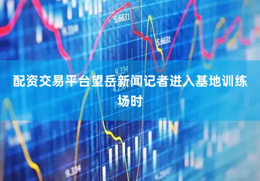 配资交易平台望岳新闻记者进入基地训练场时