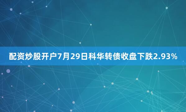 配资炒股开户7月29日科华转债收盘下跌2.93%