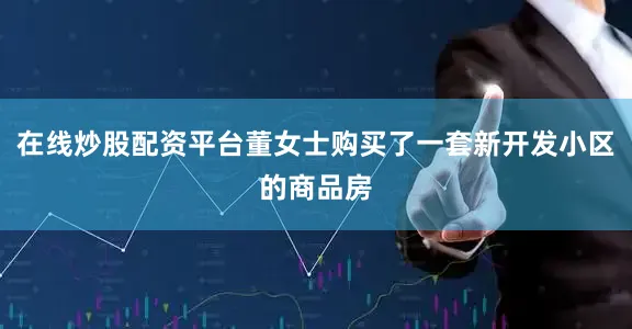 在线炒股配资平台董女士购买了一套新开发小区的商品房