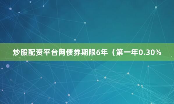 炒股配资平台网债券期限6年（第一年0.30%