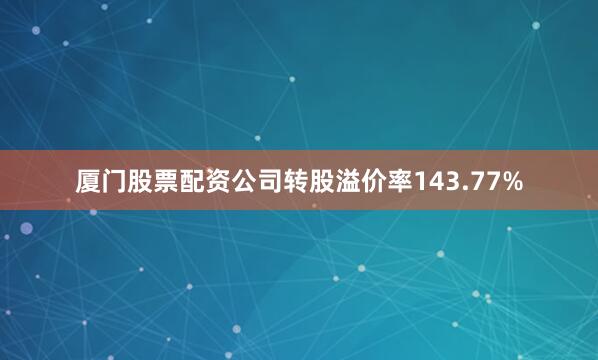 厦门股票配资公司转股溢价率143.77%
