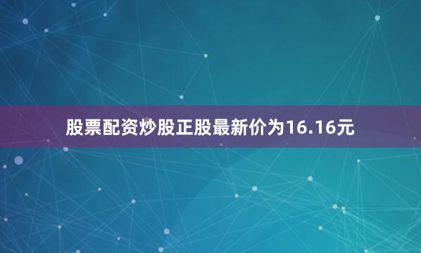 股票配资炒股正股最新价为16.16元