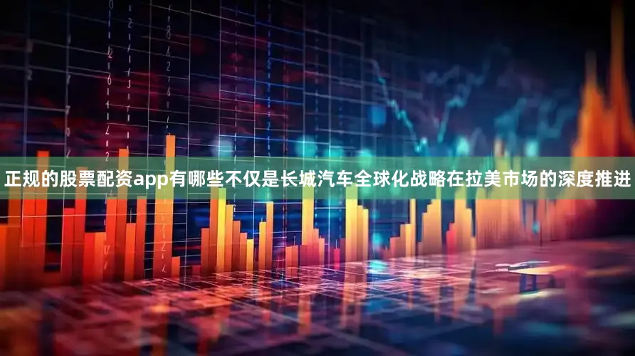 正规的股票配资app有哪些不仅是长城汽车全球化战略在拉美市场的深度推进
