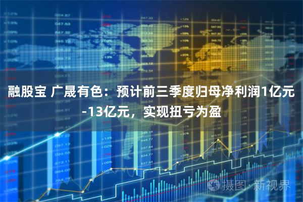 融股宝 广晟有色：预计前三季度归母净利润1亿元-13亿元，实现扭亏为盈