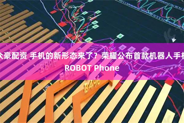 众豪配资 手机的新形态来了？荣耀公布首款机器人手机ROBOT Phone