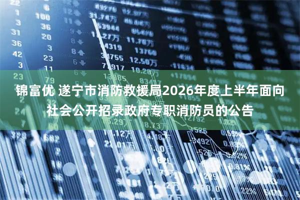 锦富优 遂宁市消防救援局2026年度上半年面向社会公开招录政府专职消防员的公告