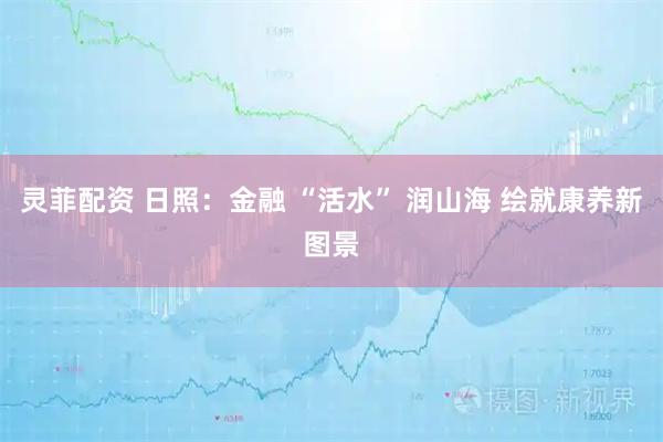 灵菲配资 日照：金融 “活水” 润山海 绘就康养新图景