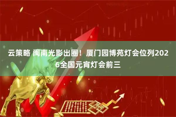 云策略 闽南光影出圈！厦门园博苑灯会位列2026全国元宵灯会前三