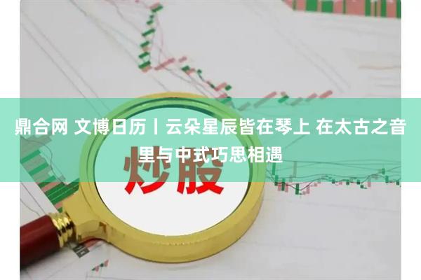 鼎合网 文博日历丨云朵星辰皆在琴上 在太古之音里与中式巧思相遇
