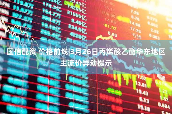 国信配资 价格前线|3月26日丙烯酸乙酯华东地区主流价异动提示