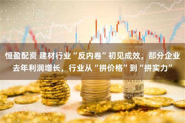 恒盈配资 建材行业“反内卷”初见成效，部分企业去年利润增长，行业从“拼价格”到“拼实力”