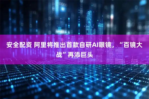 安全配资 阿里将推出首款自研AI眼镜，“百镜大战”再添巨头