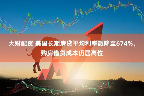 大财配资 美国长期房贷平均利率微降至674%，购房借贷成本仍居高位