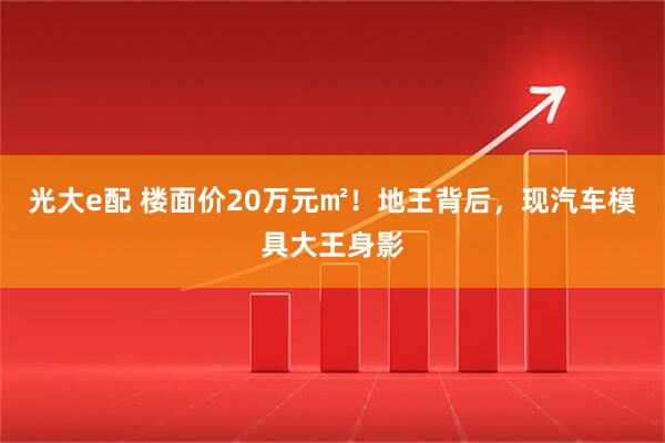 光大e配 楼面价20万元㎡！地王背后，现汽车模具大王身影