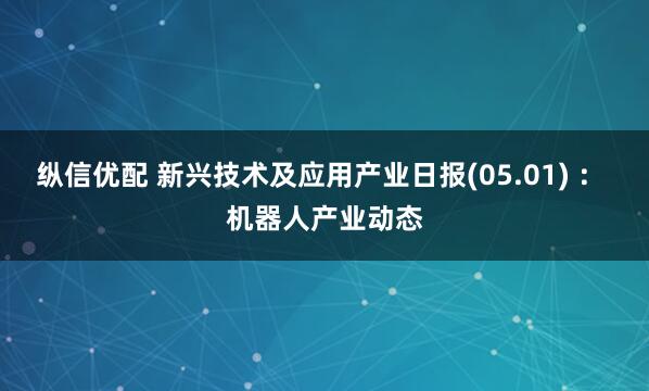 纵信优配 新兴技术及应用产业日报(05.01) ： 机器人产业动态