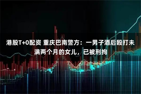 港股T+0配资 重庆巴南警方：一男子酒后殴打未满两个月的女儿，已被刑拘