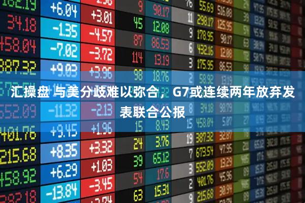 汇操盘 与美分歧难以弥合，G7或连续两年放弃发表联合公报